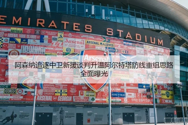 阿森纳追逐中卫新援谈判升温阿尔特塔防线重组思路全面曝光