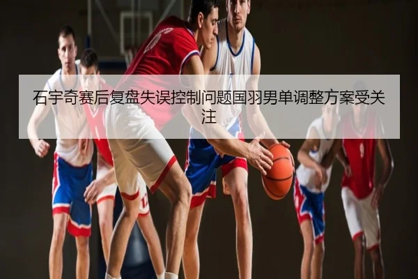 石宇奇赛后复盘失误控制问题国羽男单调整方案受关注