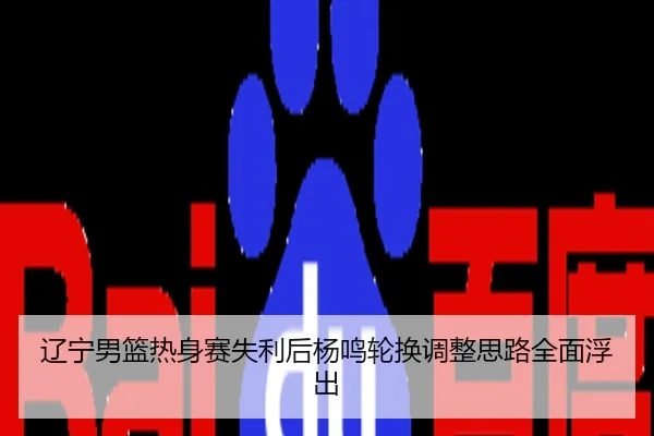 辽宁男篮热身赛失利后杨鸣轮换调整思路全面浮出