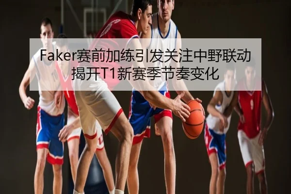 Faker赛前加练引发关注中野联动揭开T1新赛季节奏变化